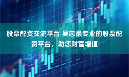 股票配資交流平臺(tái) 吳忠最專業(yè)的股票配資平臺(tái)，助您財(cái)富增值
