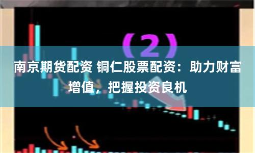 南京期貨配資 銅仁股票配資：助力財富增值，把握投資良機