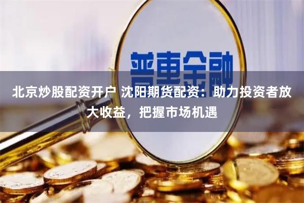 北京炒股配資開(kāi)戶 沈陽(yáng)期貨配資：助力投資者放大收益，把握市場(chǎng)機(jī)遇