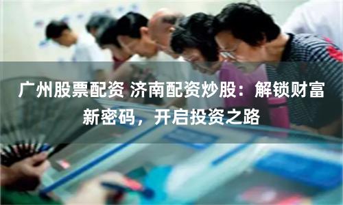 廣州股票配資 濟(jì)南配資炒股：解鎖財(cái)富新密碼，開啟投資之路