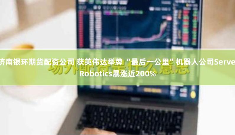 濟南銀環(huán)期貨配資公司 獲英偉達舉牌 “最后一公里”機器人公司Serve Robotics暴漲近200%