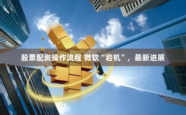 股票配資操作流程 微軟“宕機(jī)”，最新進(jìn)展