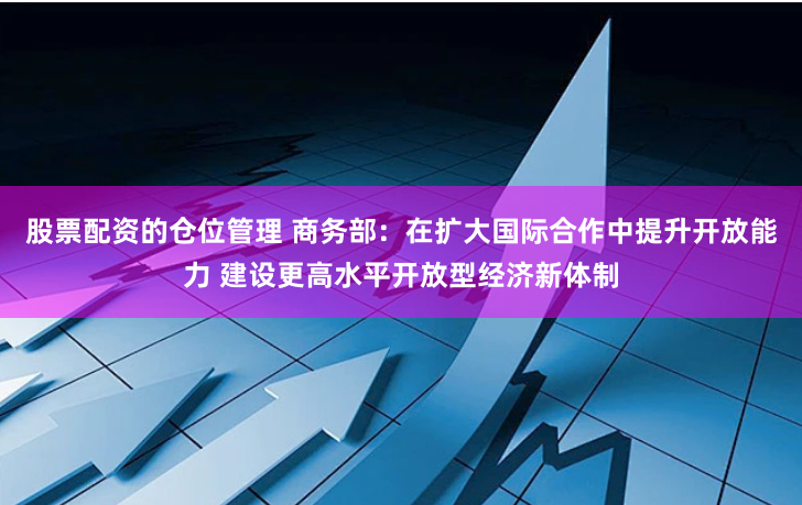 股票配資的倉位管理 商務(wù)部：在擴(kuò)大國際合作中提升開放能力 建設(shè)更高水平開放型經(jīng)濟(jì)新體制