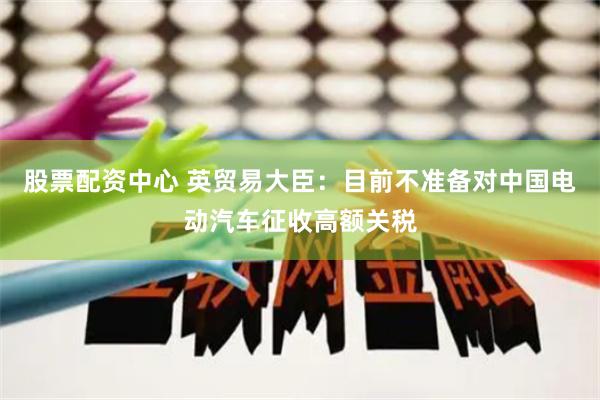 股票配資中心 英貿(mào)易大臣：目前不準(zhǔn)備對(duì)中國(guó)電動(dòng)汽車征收高額關(guān)稅