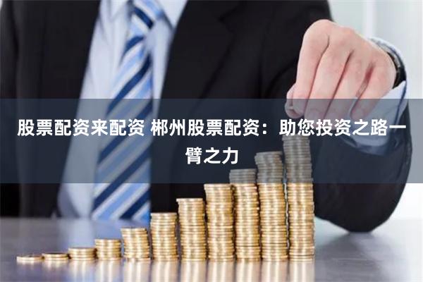 股票配資來配資 郴州股票配資：助您投資之路一臂之力