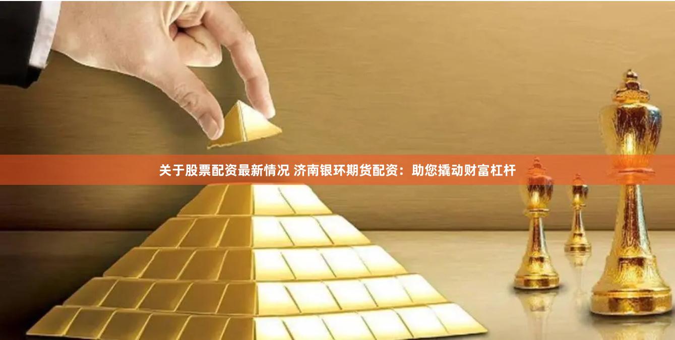 關(guān)于股票配資最新情況 濟南銀環(huán)期貨配資：助您撬動財富杠桿